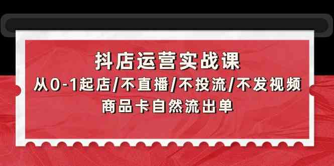 抖店运营实战课：从0-1起店/不直播/不投流/不发视频/商品卡自然流出单-小白项目分享网