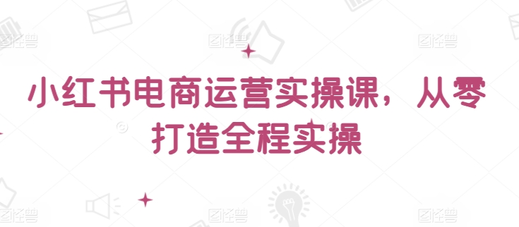 小红书电商运营实操课，​从零打造全程实操-小白项目分享网