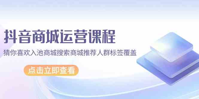 抖音商城运营课程，猜你喜欢入池商城搜索商城推荐人群标签覆盖（67节课）-小白项目分享网