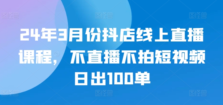 24年3月份抖店线上直播课程，不直播不拍短视频日出100单-小白项目分享网