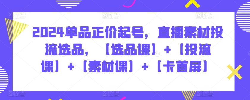 2024单品正价起号，直播素材投流选品，【选品课】+【投流课】+【素材课】+【卡首屏】-小白项目分享网