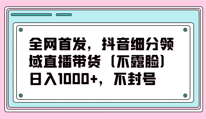 全网首发，抖音细分领域直播带货（不露脸）项目，日入1000+，不封号-小白项目分享网