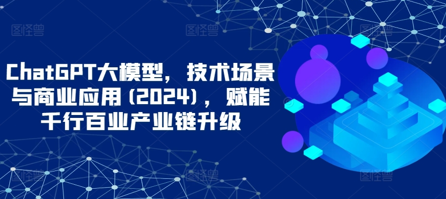 ChatGPT大模型，技术场景与商业应用(2024)，赋能千行百业产业链升级-小白项目分享网